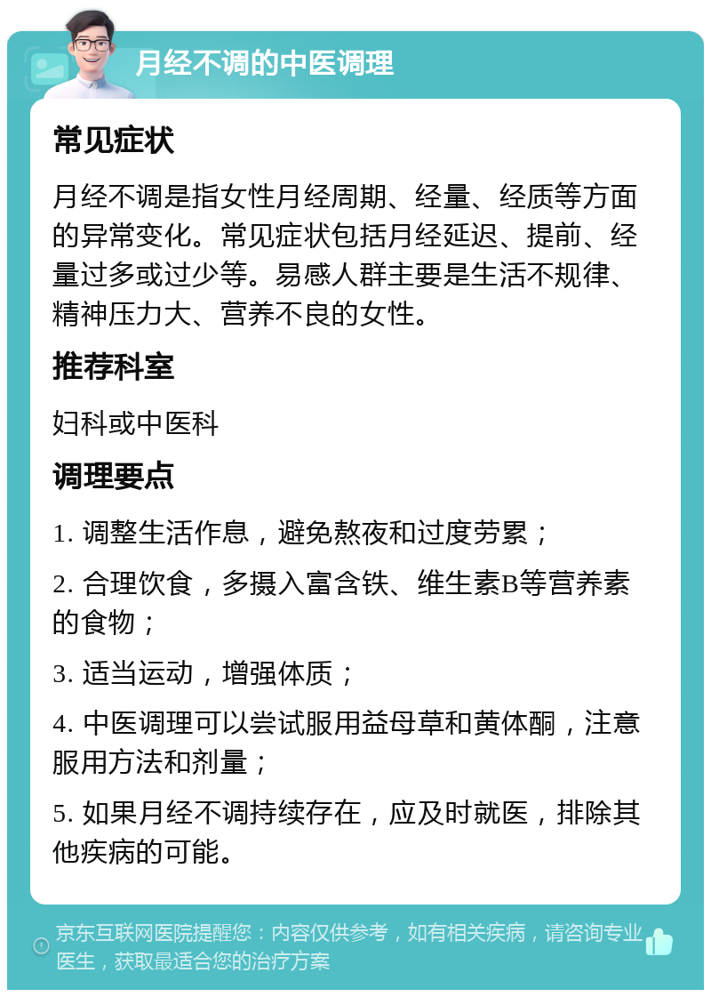 月经不调的中医调理 常见症状 月经不调是指女性月经周期、经量、经质等方面的异常变化。常见症状包括月经延迟、提前、经量过多或过少等。易感人群主要是生活不规律、精神压力大、营养不良的女性。 推荐科室 妇科或中医科 调理要点 1. 调整生活作息，避免熬夜和过度劳累； 2. 合理饮食，多摄入富含铁、维生素B等营养素的食物； 3. 适当运动，增强体质； 4. 中医调理可以尝试服用益母草和黄体酮，注意服用方法和剂量； 5. 如果月经不调持续存在，应及时就医，排除其他疾病的可能。