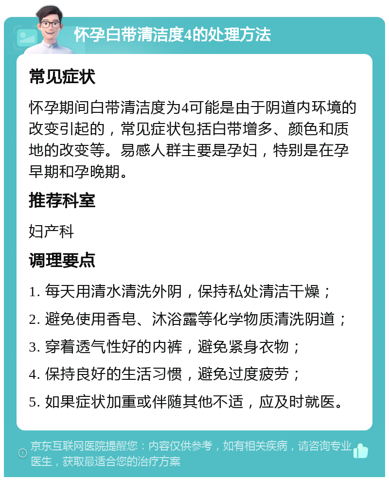 怀孕白带清洁度4的处理方法 常见症状 怀孕期间白带清洁度为4可能是由于阴道内环境的改变引起的，常见症状包括白带增多、颜色和质地的改变等。易感人群主要是孕妇，特别是在孕早期和孕晚期。 推荐科室 妇产科 调理要点 1. 每天用清水清洗外阴，保持私处清洁干燥； 2. 避免使用香皂、沐浴露等化学物质清洗阴道； 3. 穿着透气性好的内裤，避免紧身衣物； 4. 保持良好的生活习惯，避免过度疲劳； 5. 如果症状加重或伴随其他不适，应及时就医。