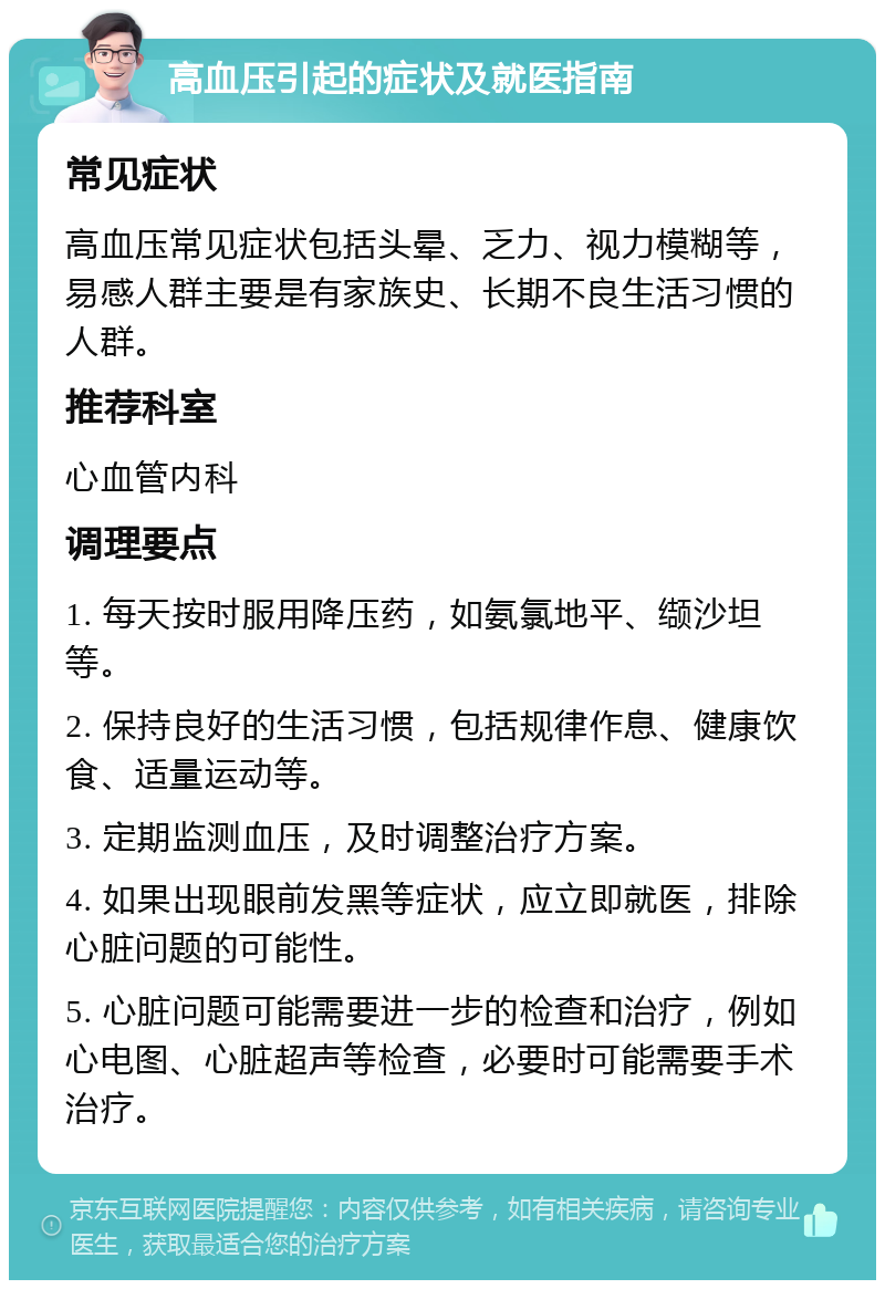 高血压引起的症状及就医指南 常见症状 高血压常见症状包括头晕、乏力、视力模糊等，易感人群主要是有家族史、长期不良生活习惯的人群。 推荐科室 心血管内科 调理要点 1. 每天按时服用降压药，如氨氯地平、缬沙坦等。 2. 保持良好的生活习惯，包括规律作息、健康饮食、适量运动等。 3. 定期监测血压，及时调整治疗方案。 4. 如果出现眼前发黑等症状，应立即就医，排除心脏问题的可能性。 5. 心脏问题可能需要进一步的检查和治疗，例如心电图、心脏超声等检查，必要时可能需要手术治疗。