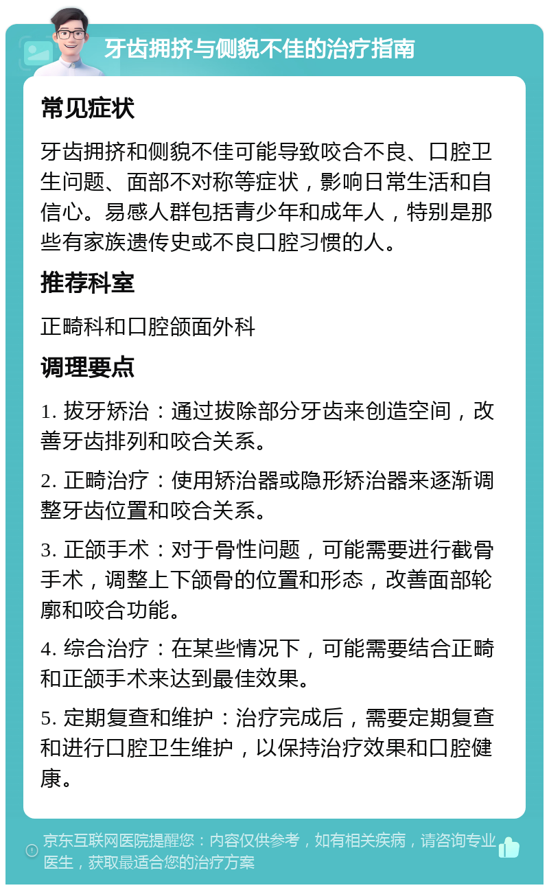 牙齿拥挤与侧貌不佳的治疗指南 常见症状 牙齿拥挤和侧貌不佳可能导致咬合不良、口腔卫生问题、面部不对称等症状，影响日常生活和自信心。易感人群包括青少年和成年人，特别是那些有家族遗传史或不良口腔习惯的人。 推荐科室 正畸科和口腔颌面外科 调理要点 1. 拔牙矫治：通过拔除部分牙齿来创造空间，改善牙齿排列和咬合关系。 2. 正畸治疗：使用矫治器或隐形矫治器来逐渐调整牙齿位置和咬合关系。 3. 正颌手术：对于骨性问题，可能需要进行截骨手术，调整上下颌骨的位置和形态，改善面部轮廓和咬合功能。 4. 综合治疗：在某些情况下，可能需要结合正畸和正颌手术来达到最佳效果。 5. 定期复查和维护：治疗完成后，需要定期复查和进行口腔卫生维护，以保持治疗效果和口腔健康。