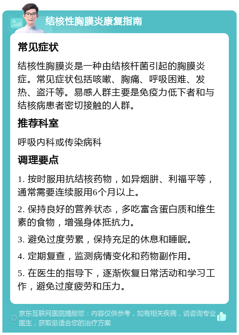 结核性胸膜炎康复指南 常见症状 结核性胸膜炎是一种由结核杆菌引起的胸膜炎症。常见症状包括咳嗽、胸痛、呼吸困难、发热、盗汗等。易感人群主要是免疫力低下者和与结核病患者密切接触的人群。 推荐科室 呼吸内科或传染病科 调理要点 1. 按时服用抗结核药物，如异烟肼、利福平等，通常需要连续服用6个月以上。 2. 保持良好的营养状态，多吃富含蛋白质和维生素的食物，增强身体抵抗力。 3. 避免过度劳累，保持充足的休息和睡眠。 4. 定期复查，监测病情变化和药物副作用。 5. 在医生的指导下，逐渐恢复日常活动和学习工作，避免过度疲劳和压力。