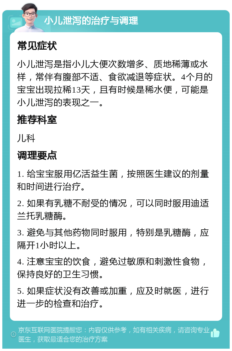 小儿泄泻的治疗与调理 常见症状 小儿泄泻是指小儿大便次数增多、质地稀薄或水样，常伴有腹部不适、食欲减退等症状。4个月的宝宝出现拉稀13天，且有时候是稀水便，可能是小儿泄泻的表现之一。 推荐科室 儿科 调理要点 1. 给宝宝服用亿活益生菌，按照医生建议的剂量和时间进行治疗。 2. 如果有乳糖不耐受的情况，可以同时服用迪适兰托乳糖酶。 3. 避免与其他药物同时服用，特别是乳糖酶，应隔开1小时以上。 4. 注意宝宝的饮食，避免过敏原和刺激性食物，保持良好的卫生习惯。 5. 如果症状没有改善或加重，应及时就医，进行进一步的检查和治疗。