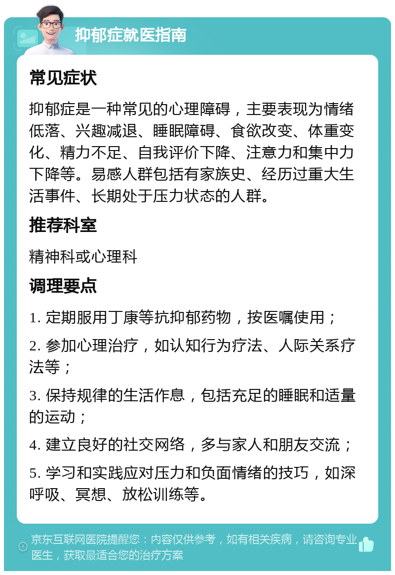 抑郁症就医指南 常见症状 抑郁症是一种常见的心理障碍，主要表现为情绪低落、兴趣减退、睡眠障碍、食欲改变、体重变化、精力不足、自我评价下降、注意力和集中力下降等。易感人群包括有家族史、经历过重大生活事件、长期处于压力状态的人群。 推荐科室 精神科或心理科 调理要点 1. 定期服用丁康等抗抑郁药物，按医嘱使用； 2. 参加心理治疗，如认知行为疗法、人际关系疗法等； 3. 保持规律的生活作息，包括充足的睡眠和适量的运动； 4. 建立良好的社交网络，多与家人和朋友交流； 5. 学习和实践应对压力和负面情绪的技巧，如深呼吸、冥想、放松训练等。