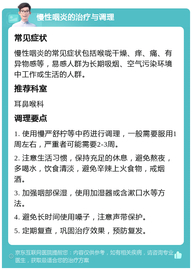 慢性咽炎的治疗与调理 常见症状 慢性咽炎的常见症状包括喉咙干燥、痒、痛、有异物感等，易感人群为长期吸烟、空气污染环境中工作或生活的人群。 推荐科室 耳鼻喉科 调理要点 1. 使用慢严舒柠等中药进行调理，一般需要服用1周左右，严重者可能需要2-3周。 2. 注意生活习惯，保持充足的休息，避免熬夜，多喝水，饮食清淡，避免辛辣上火食物，戒烟酒。 3. 加强咽部保湿，使用加湿器或含漱口水等方法。 4. 避免长时间使用嗓子，注意声带保护。 5. 定期复查，巩固治疗效果，预防复发。