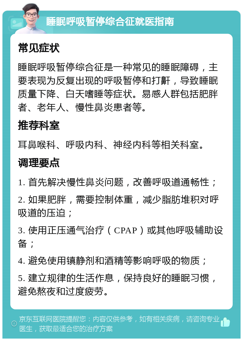 睡眠呼吸暂停综合征就医指南 常见症状 睡眠呼吸暂停综合征是一种常见的睡眠障碍，主要表现为反复出现的呼吸暂停和打鼾，导致睡眠质量下降、白天嗜睡等症状。易感人群包括肥胖者、老年人、慢性鼻炎患者等。 推荐科室 耳鼻喉科、呼吸内科、神经内科等相关科室。 调理要点 1. 首先解决慢性鼻炎问题，改善呼吸道通畅性； 2. 如果肥胖，需要控制体重，减少脂肪堆积对呼吸道的压迫； 3. 使用正压通气治疗（CPAP）或其他呼吸辅助设备； 4. 避免使用镇静剂和酒精等影响呼吸的物质； 5. 建立规律的生活作息，保持良好的睡眠习惯，避免熬夜和过度疲劳。