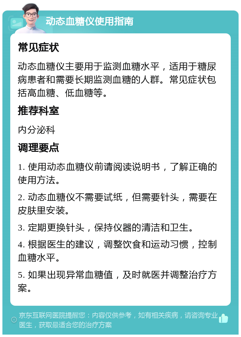 动态血糖仪使用指南 常见症状 动态血糖仪主要用于监测血糖水平，适用于糖尿病患者和需要长期监测血糖的人群。常见症状包括高血糖、低血糖等。 推荐科室 内分泌科 调理要点 1. 使用动态血糖仪前请阅读说明书，了解正确的使用方法。 2. 动态血糖仪不需要试纸，但需要针头，需要在皮肤里安装。 3. 定期更换针头，保持仪器的清洁和卫生。 4. 根据医生的建议，调整饮食和运动习惯，控制血糖水平。 5. 如果出现异常血糖值，及时就医并调整治疗方案。