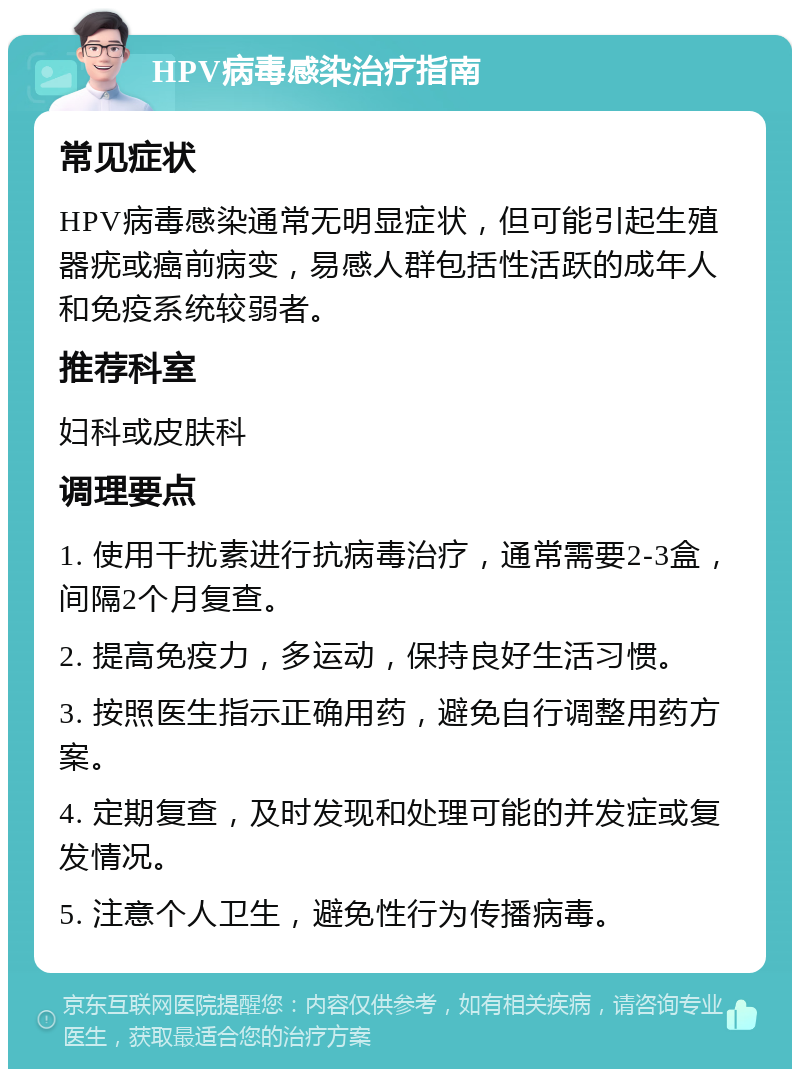 HPV病毒感染治疗指南 常见症状 HPV病毒感染通常无明显症状，但可能引起生殖器疣或癌前病变，易感人群包括性活跃的成年人和免疫系统较弱者。 推荐科室 妇科或皮肤科 调理要点 1. 使用干扰素进行抗病毒治疗，通常需要2-3盒，间隔2个月复查。 2. 提高免疫力，多运动，保持良好生活习惯。 3. 按照医生指示正确用药，避免自行调整用药方案。 4. 定期复查，及时发现和处理可能的并发症或复发情况。 5. 注意个人卫生，避免性行为传播病毒。