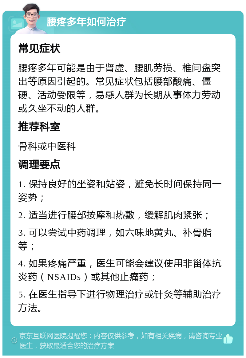 腰疼多年如何治疗 常见症状 腰疼多年可能是由于肾虚、腰肌劳损、椎间盘突出等原因引起的。常见症状包括腰部酸痛、僵硬、活动受限等，易感人群为长期从事体力劳动或久坐不动的人群。 推荐科室 骨科或中医科 调理要点 1. 保持良好的坐姿和站姿，避免长时间保持同一姿势； 2. 适当进行腰部按摩和热敷，缓解肌肉紧张； 3. 可以尝试中药调理，如六味地黄丸、补骨脂等； 4. 如果疼痛严重，医生可能会建议使用非甾体抗炎药（NSAIDs）或其他止痛药； 5. 在医生指导下进行物理治疗或针灸等辅助治疗方法。