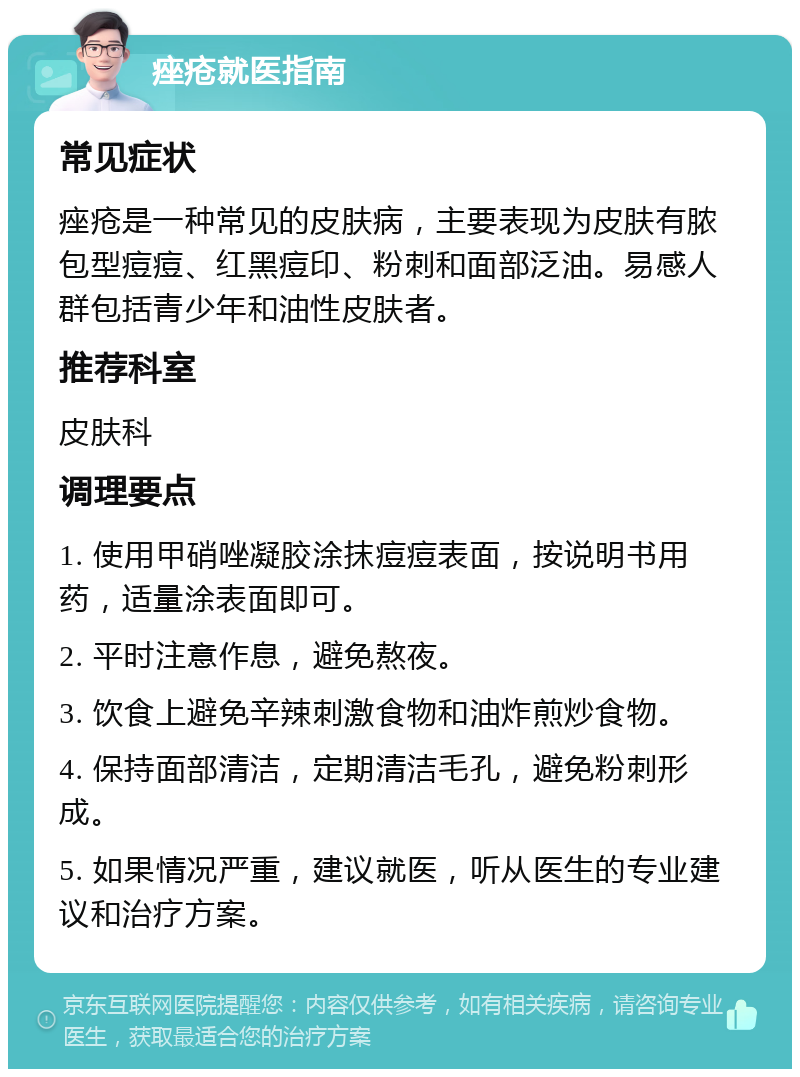 痤疮就医指南 常见症状 痤疮是一种常见的皮肤病，主要表现为皮肤有脓包型痘痘、红黑痘印、粉刺和面部泛油。易感人群包括青少年和油性皮肤者。 推荐科室 皮肤科 调理要点 1. 使用甲硝唑凝胶涂抹痘痘表面，按说明书用药，适量涂表面即可。 2. 平时注意作息，避免熬夜。 3. 饮食上避免辛辣刺激食物和油炸煎炒食物。 4. 保持面部清洁，定期清洁毛孔，避免粉刺形成。 5. 如果情况严重，建议就医，听从医生的专业建议和治疗方案。