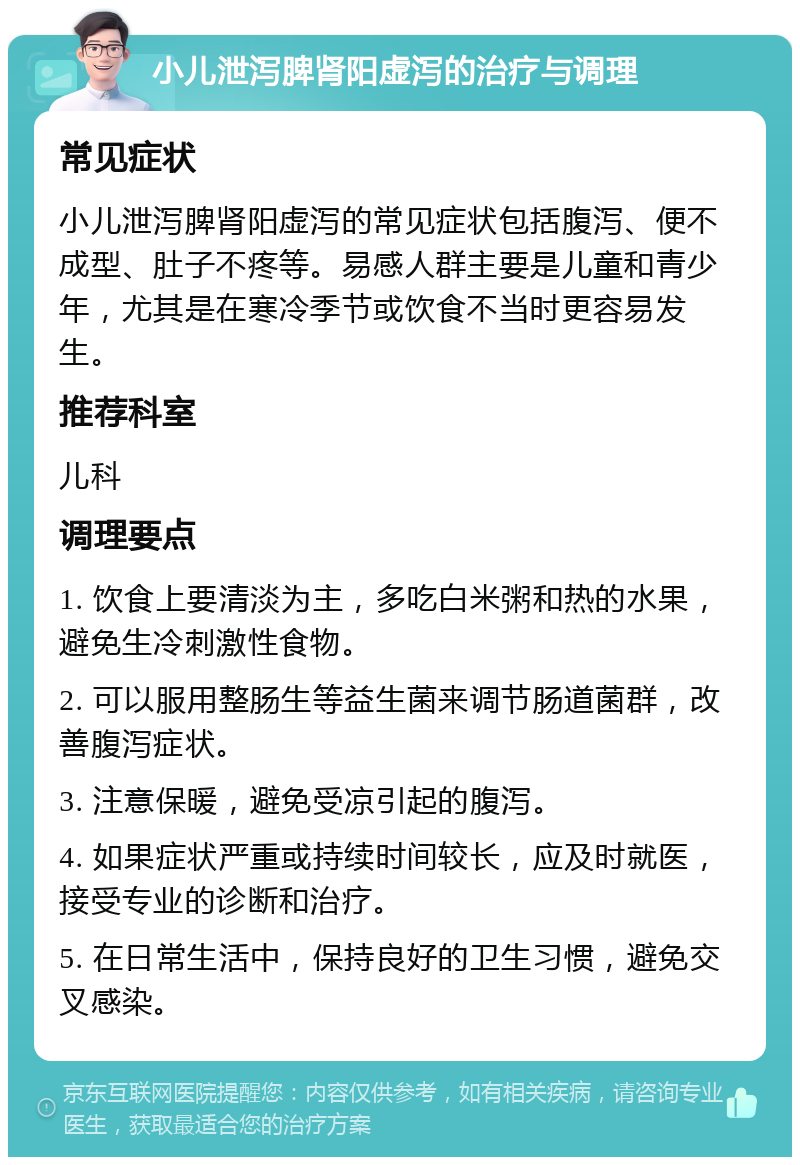 小儿泄泻脾肾阳虚泻的治疗与调理 常见症状 小儿泄泻脾肾阳虚泻的常见症状包括腹泻、便不成型、肚子不疼等。易感人群主要是儿童和青少年，尤其是在寒冷季节或饮食不当时更容易发生。 推荐科室 儿科 调理要点 1. 饮食上要清淡为主，多吃白米粥和热的水果，避免生冷刺激性食物。 2. 可以服用整肠生等益生菌来调节肠道菌群，改善腹泻症状。 3. 注意保暖，避免受凉引起的腹泻。 4. 如果症状严重或持续时间较长，应及时就医，接受专业的诊断和治疗。 5. 在日常生活中，保持良好的卫生习惯，避免交叉感染。