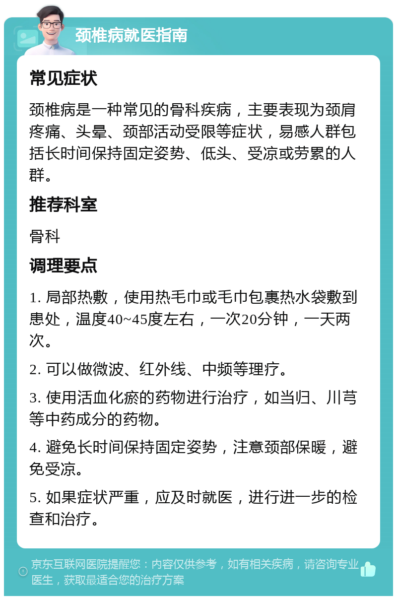 颈椎病就医指南 常见症状 颈椎病是一种常见的骨科疾病，主要表现为颈肩疼痛、头晕、颈部活动受限等症状，易感人群包括长时间保持固定姿势、低头、受凉或劳累的人群。 推荐科室 骨科 调理要点 1. 局部热敷，使用热毛巾或毛巾包裹热水袋敷到患处，温度40~45度左右，一次20分钟，一天两次。 2. 可以做微波、红外线、中频等理疗。 3. 使用活血化瘀的药物进行治疗，如当归、川芎等中药成分的药物。 4. 避免长时间保持固定姿势，注意颈部保暖，避免受凉。 5. 如果症状严重，应及时就医，进行进一步的检查和治疗。