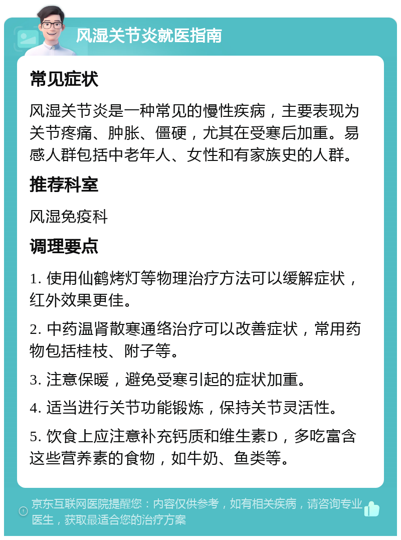 风湿关节炎就医指南 常见症状 风湿关节炎是一种常见的慢性疾病，主要表现为关节疼痛、肿胀、僵硬，尤其在受寒后加重。易感人群包括中老年人、女性和有家族史的人群。 推荐科室 风湿免疫科 调理要点 1. 使用仙鹤烤灯等物理治疗方法可以缓解症状，红外效果更佳。 2. 中药温肾散寒通络治疗可以改善症状，常用药物包括桂枝、附子等。 3. 注意保暖，避免受寒引起的症状加重。 4. 适当进行关节功能锻炼，保持关节灵活性。 5. 饮食上应注意补充钙质和维生素D，多吃富含这些营养素的食物，如牛奶、鱼类等。