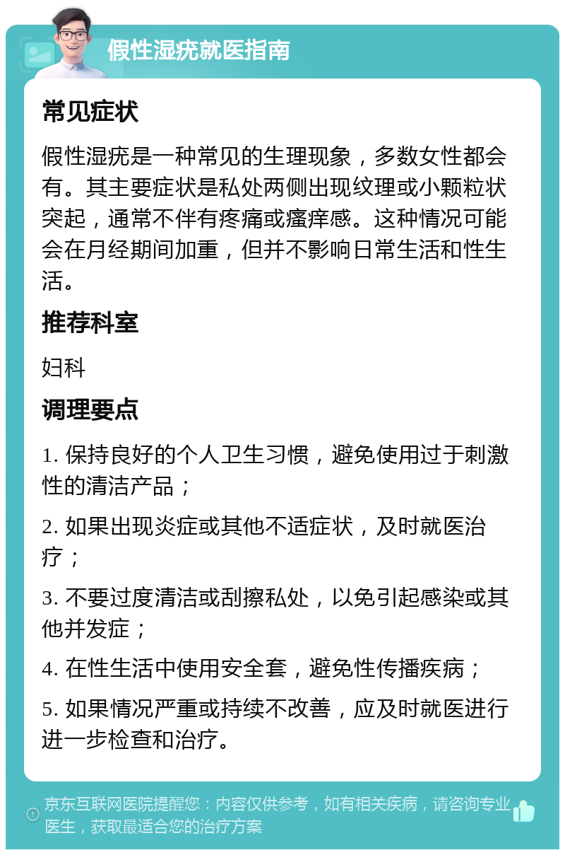 假性湿疣就医指南 常见症状 假性湿疣是一种常见的生理现象，多数女性都会有。其主要症状是私处两侧出现纹理或小颗粒状突起，通常不伴有疼痛或瘙痒感。这种情况可能会在月经期间加重，但并不影响日常生活和性生活。 推荐科室 妇科 调理要点 1. 保持良好的个人卫生习惯，避免使用过于刺激性的清洁产品； 2. 如果出现炎症或其他不适症状，及时就医治疗； 3. 不要过度清洁或刮擦私处，以免引起感染或其他并发症； 4. 在性生活中使用安全套，避免性传播疾病； 5. 如果情况严重或持续不改善，应及时就医进行进一步检查和治疗。