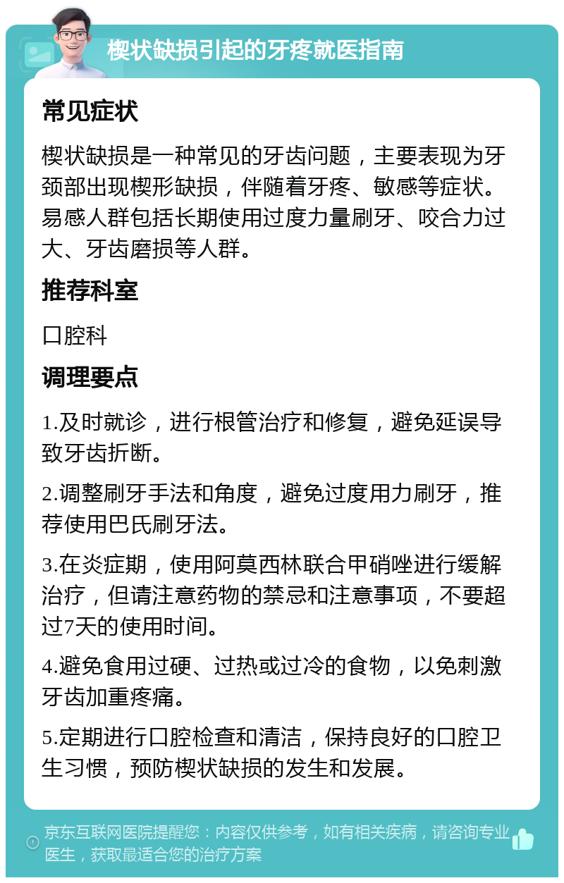 楔状缺损引起的牙疼就医指南 常见症状 楔状缺损是一种常见的牙齿问题，主要表现为牙颈部出现楔形缺损，伴随着牙疼、敏感等症状。易感人群包括长期使用过度力量刷牙、咬合力过大、牙齿磨损等人群。 推荐科室 口腔科 调理要点 1.及时就诊，进行根管治疗和修复，避免延误导致牙齿折断。 2.调整刷牙手法和角度，避免过度用力刷牙，推荐使用巴氏刷牙法。 3.在炎症期，使用阿莫西林联合甲硝唑进行缓解治疗，但请注意药物的禁忌和注意事项，不要超过7天的使用时间。 4.避免食用过硬、过热或过冷的食物，以免刺激牙齿加重疼痛。 5.定期进行口腔检查和清洁，保持良好的口腔卫生习惯，预防楔状缺损的发生和发展。