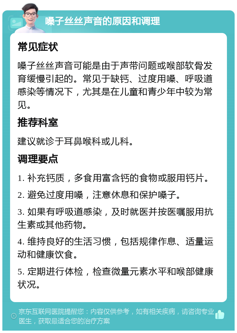 嗓子丝丝声音的原因和调理 常见症状 嗓子丝丝声音可能是由于声带问题或喉部软骨发育缓慢引起的。常见于缺钙、过度用嗓、呼吸道感染等情况下，尤其是在儿童和青少年中较为常见。 推荐科室 建议就诊于耳鼻喉科或儿科。 调理要点 1. 补充钙质，多食用富含钙的食物或服用钙片。 2. 避免过度用嗓，注意休息和保护嗓子。 3. 如果有呼吸道感染，及时就医并按医嘱服用抗生素或其他药物。 4. 维持良好的生活习惯，包括规律作息、适量运动和健康饮食。 5. 定期进行体检，检查微量元素水平和喉部健康状况。