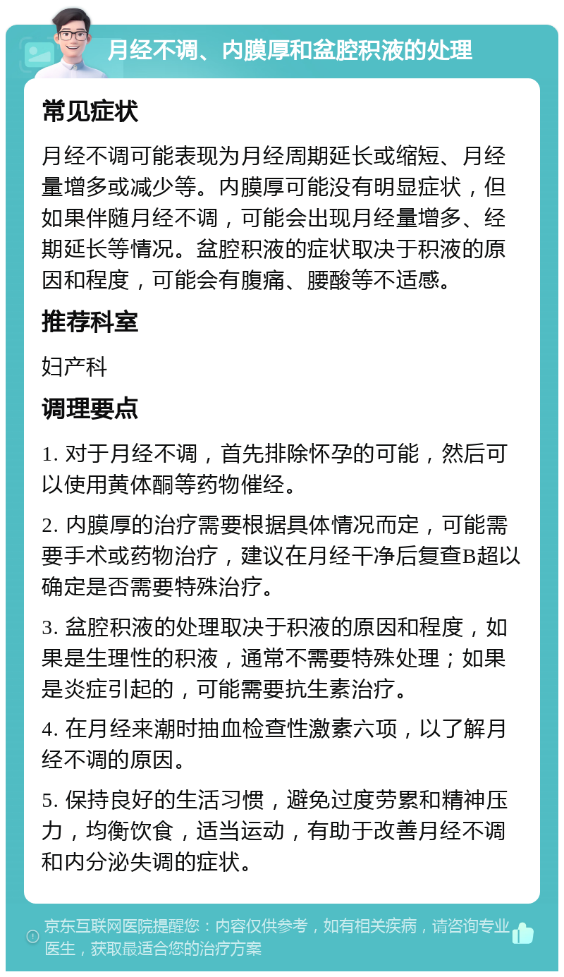 月经不调、内膜厚和盆腔积液的处理 常见症状 月经不调可能表现为月经周期延长或缩短、月经量增多或减少等。内膜厚可能没有明显症状，但如果伴随月经不调，可能会出现月经量增多、经期延长等情况。盆腔积液的症状取决于积液的原因和程度，可能会有腹痛、腰酸等不适感。 推荐科室 妇产科 调理要点 1. 对于月经不调，首先排除怀孕的可能，然后可以使用黄体酮等药物催经。 2. 内膜厚的治疗需要根据具体情况而定，可能需要手术或药物治疗，建议在月经干净后复查B超以确定是否需要特殊治疗。 3. 盆腔积液的处理取决于积液的原因和程度，如果是生理性的积液，通常不需要特殊处理；如果是炎症引起的，可能需要抗生素治疗。 4. 在月经来潮时抽血检查性激素六项，以了解月经不调的原因。 5. 保持良好的生活习惯，避免过度劳累和精神压力，均衡饮食，适当运动，有助于改善月经不调和内分泌失调的症状。