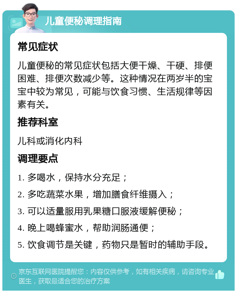 儿童便秘调理指南 常见症状 儿童便秘的常见症状包括大便干燥、干硬、排便困难、排便次数减少等。这种情况在两岁半的宝宝中较为常见，可能与饮食习惯、生活规律等因素有关。 推荐科室 儿科或消化内科 调理要点 1. 多喝水，保持水分充足； 2. 多吃蔬菜水果，增加膳食纤维摄入； 3. 可以适量服用乳果糖口服液缓解便秘； 4. 晚上喝蜂蜜水，帮助润肠通便； 5. 饮食调节是关键，药物只是暂时的辅助手段。