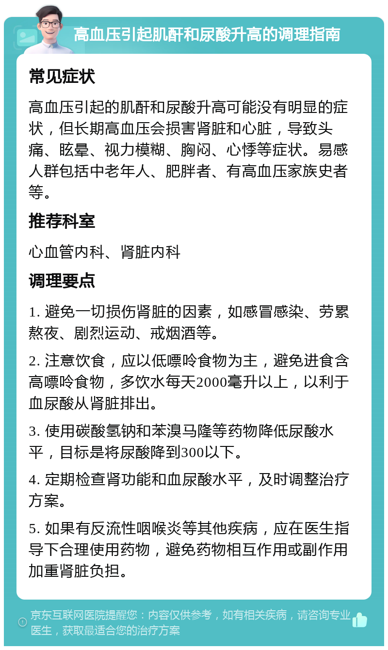 高血压引起肌酐和尿酸升高的调理指南 常见症状 高血压引起的肌酐和尿酸升高可能没有明显的症状，但长期高血压会损害肾脏和心脏，导致头痛、眩晕、视力模糊、胸闷、心悸等症状。易感人群包括中老年人、肥胖者、有高血压家族史者等。 推荐科室 心血管内科、肾脏内科 调理要点 1. 避免一切损伤肾脏的因素，如感冒感染、劳累熬夜、剧烈运动、戒烟酒等。 2. 注意饮食，应以低嘌呤食物为主，避免进食含高嘌呤食物，多饮水每天2000毫升以上，以利于血尿酸从肾脏排出。 3. 使用碳酸氢钠和苯溴马隆等药物降低尿酸水平，目标是将尿酸降到300以下。 4. 定期检查肾功能和血尿酸水平，及时调整治疗方案。 5. 如果有反流性咽喉炎等其他疾病，应在医生指导下合理使用药物，避免药物相互作用或副作用加重肾脏负担。