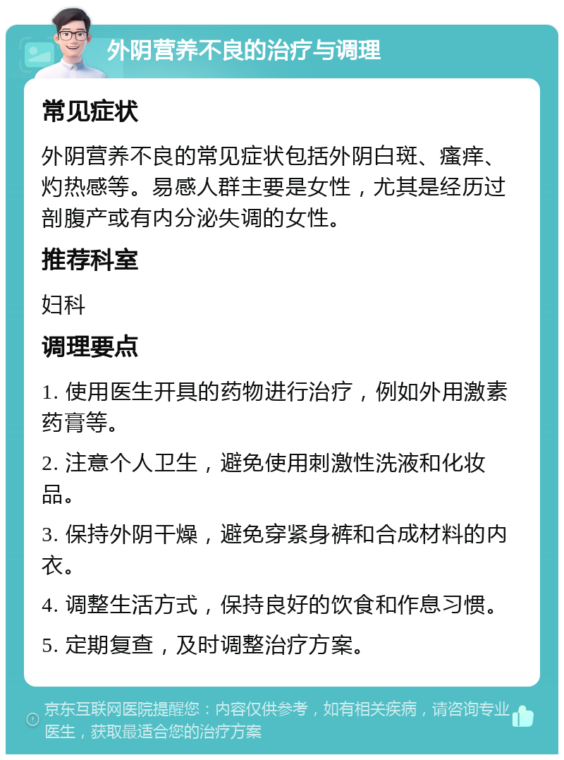 外阴营养不良的治疗与调理 常见症状 外阴营养不良的常见症状包括外阴白斑、瘙痒、灼热感等。易感人群主要是女性，尤其是经历过剖腹产或有内分泌失调的女性。 推荐科室 妇科 调理要点 1. 使用医生开具的药物进行治疗，例如外用激素药膏等。 2. 注意个人卫生，避免使用刺激性洗液和化妆品。 3. 保持外阴干燥，避免穿紧身裤和合成材料的内衣。 4. 调整生活方式，保持良好的饮食和作息习惯。 5. 定期复查，及时调整治疗方案。