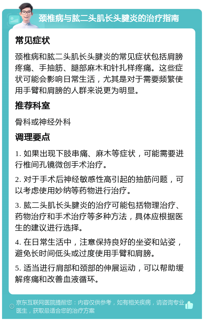 颈椎病与肱二头肌长头腱炎的治疗指南 常见症状 颈椎病和肱二头肌长头腱炎的常见症状包括肩膀疼痛、手抽筋、腿部麻木和针扎样疼痛。这些症状可能会影响日常生活，尤其是对于需要频繁使用手臂和肩膀的人群来说更为明显。 推荐科室 骨科或神经外科 调理要点 1. 如果出现下肢串痛、麻木等症状，可能需要进行椎间孔镜微创手术治疗。 2. 对于手术后神经敏感性高引起的抽筋问题，可以考虑使用妙纳等药物进行治疗。 3. 肱二头肌长头腱炎的治疗可能包括物理治疗、药物治疗和手术治疗等多种方法，具体应根据医生的建议进行选择。 4. 在日常生活中，注意保持良好的坐姿和站姿，避免长时间低头或过度使用手臂和肩膀。 5. 适当进行肩部和颈部的伸展运动，可以帮助缓解疼痛和改善血液循环。