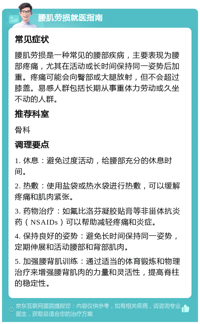 腰肌劳损就医指南 常见症状 腰肌劳损是一种常见的腰部疾病，主要表现为腰部疼痛，尤其在活动或长时间保持同一姿势后加重。疼痛可能会向臀部或大腿放射，但不会超过膝盖。易感人群包括长期从事重体力劳动或久坐不动的人群。 推荐科室 骨科 调理要点 1. 休息：避免过度活动，给腰部充分的休息时间。 2. 热敷：使用盐袋或热水袋进行热敷，可以缓解疼痛和肌肉紧张。 3. 药物治疗：如氟比洛芬凝胶贴膏等非甾体抗炎药（NSAIDs）可以帮助减轻疼痛和炎症。 4. 保持良好的姿势：避免长时间保持同一姿势，定期伸展和活动腰部和背部肌肉。 5. 加强腰背肌训练：通过适当的体育锻炼和物理治疗来增强腰背肌肉的力量和灵活性，提高脊柱的稳定性。