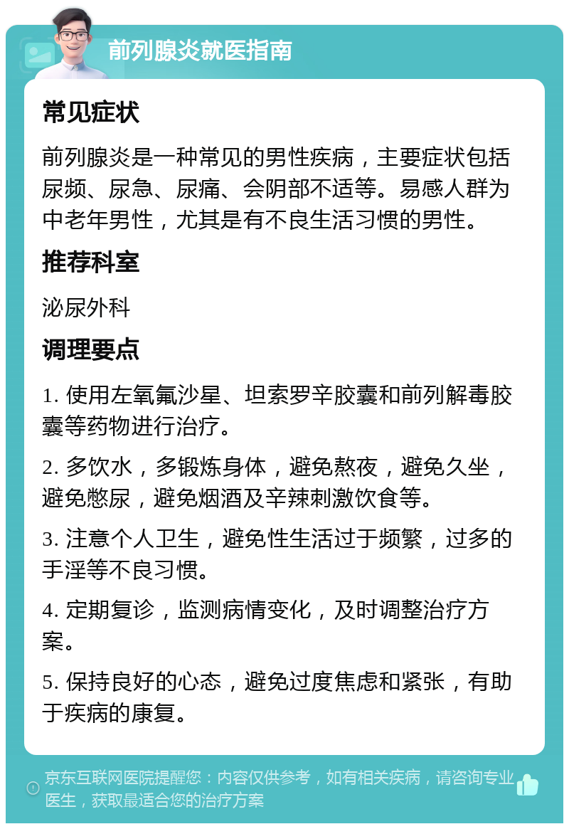 前列腺炎就医指南 常见症状 前列腺炎是一种常见的男性疾病，主要症状包括尿频、尿急、尿痛、会阴部不适等。易感人群为中老年男性，尤其是有不良生活习惯的男性。 推荐科室 泌尿外科 调理要点 1. 使用左氧氟沙星、坦索罗辛胶囊和前列解毒胶囊等药物进行治疗。 2. 多饮水，多锻炼身体，避免熬夜，避免久坐，避免憋尿，避免烟酒及辛辣刺激饮食等。 3. 注意个人卫生，避免性生活过于频繁，过多的手淫等不良习惯。 4. 定期复诊，监测病情变化，及时调整治疗方案。 5. 保持良好的心态，避免过度焦虑和紧张，有助于疾病的康复。