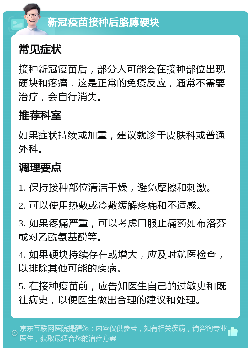 新冠疫苗接种后胳膊硬块 常见症状 接种新冠疫苗后，部分人可能会在接种部位出现硬块和疼痛，这是正常的免疫反应，通常不需要治疗，会自行消失。 推荐科室 如果症状持续或加重，建议就诊于皮肤科或普通外科。 调理要点 1. 保持接种部位清洁干燥，避免摩擦和刺激。 2. 可以使用热敷或冷敷缓解疼痛和不适感。 3. 如果疼痛严重，可以考虑口服止痛药如布洛芬或对乙酰氨基酚等。 4. 如果硬块持续存在或增大，应及时就医检查，以排除其他可能的疾病。 5. 在接种疫苗前，应告知医生自己的过敏史和既往病史，以便医生做出合理的建议和处理。