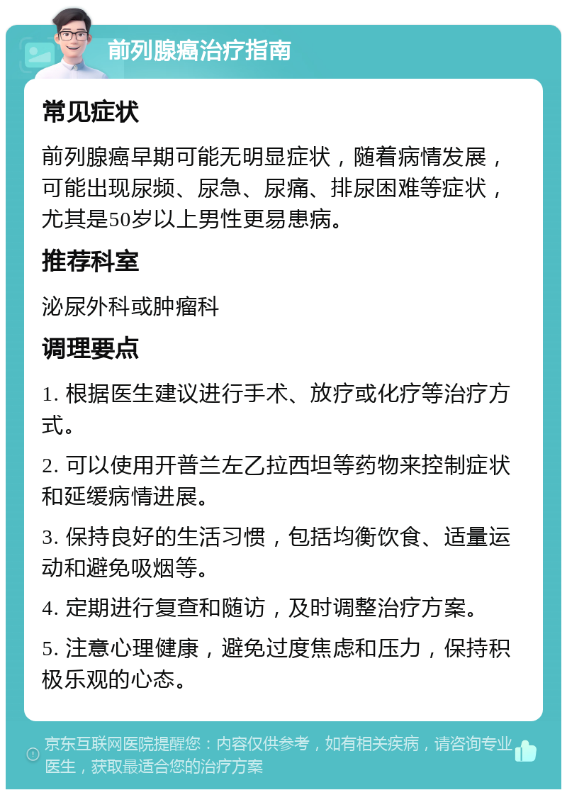 前列腺癌治疗指南 常见症状 前列腺癌早期可能无明显症状，随着病情发展，可能出现尿频、尿急、尿痛、排尿困难等症状，尤其是50岁以上男性更易患病。 推荐科室 泌尿外科或肿瘤科 调理要点 1. 根据医生建议进行手术、放疗或化疗等治疗方式。 2. 可以使用开普兰左乙拉西坦等药物来控制症状和延缓病情进展。 3. 保持良好的生活习惯，包括均衡饮食、适量运动和避免吸烟等。 4. 定期进行复查和随访，及时调整治疗方案。 5. 注意心理健康，避免过度焦虑和压力，保持积极乐观的心态。