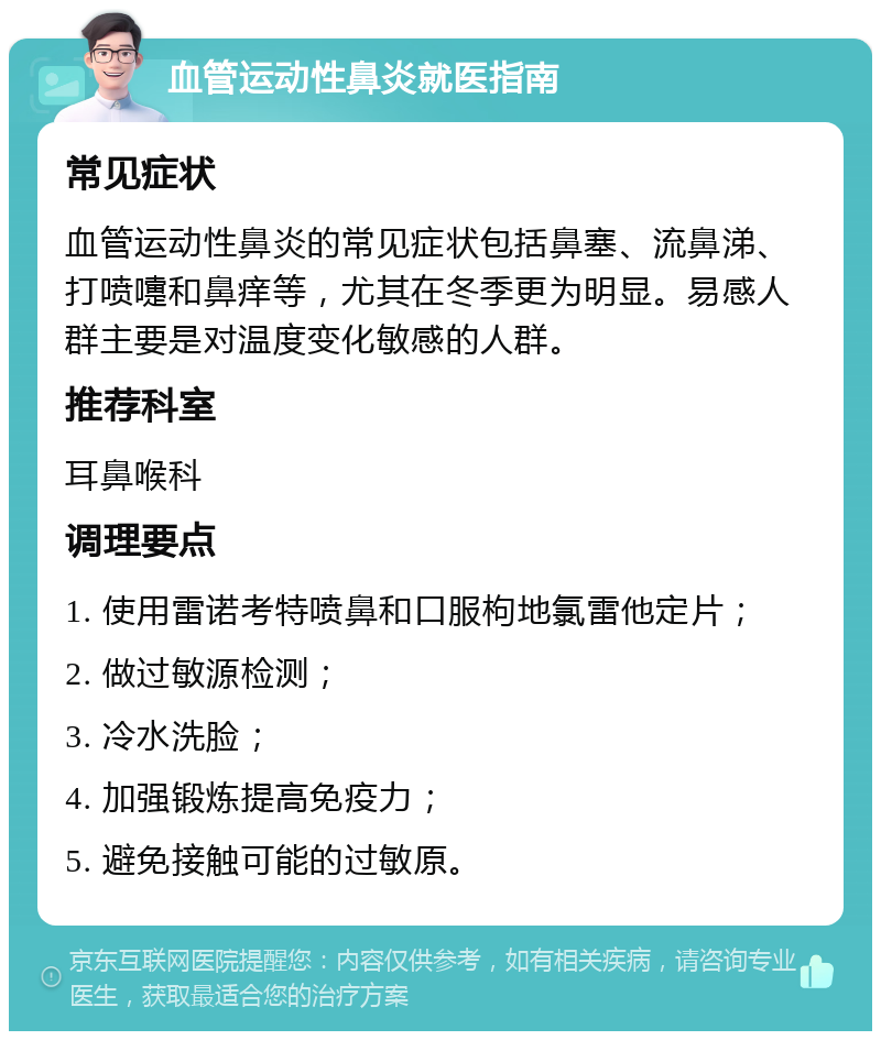 血管运动性鼻炎就医指南 常见症状 血管运动性鼻炎的常见症状包括鼻塞、流鼻涕、打喷嚏和鼻痒等，尤其在冬季更为明显。易感人群主要是对温度变化敏感的人群。 推荐科室 耳鼻喉科 调理要点 1. 使用雷诺考特喷鼻和口服枸地氯雷他定片； 2. 做过敏源检测； 3. 冷水洗脸； 4. 加强锻炼提高免疫力； 5. 避免接触可能的过敏原。