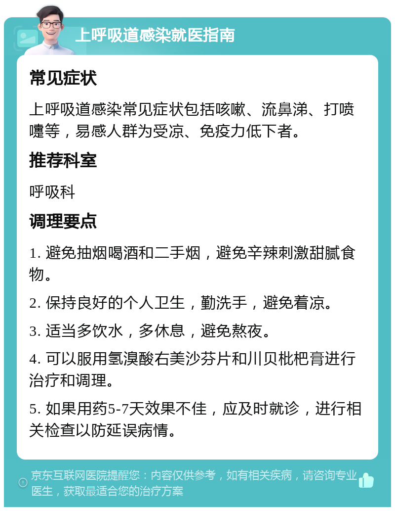 上呼吸道感染就医指南 常见症状 上呼吸道感染常见症状包括咳嗽、流鼻涕、打喷嚏等，易感人群为受凉、免疫力低下者。 推荐科室 呼吸科 调理要点 1. 避免抽烟喝酒和二手烟，避免辛辣刺激甜腻食物。 2. 保持良好的个人卫生，勤洗手，避免着凉。 3. 适当多饮水，多休息，避免熬夜。 4. 可以服用氢溴酸右美沙芬片和川贝枇杷膏进行治疗和调理。 5. 如果用药5-7天效果不佳，应及时就诊，进行相关检查以防延误病情。