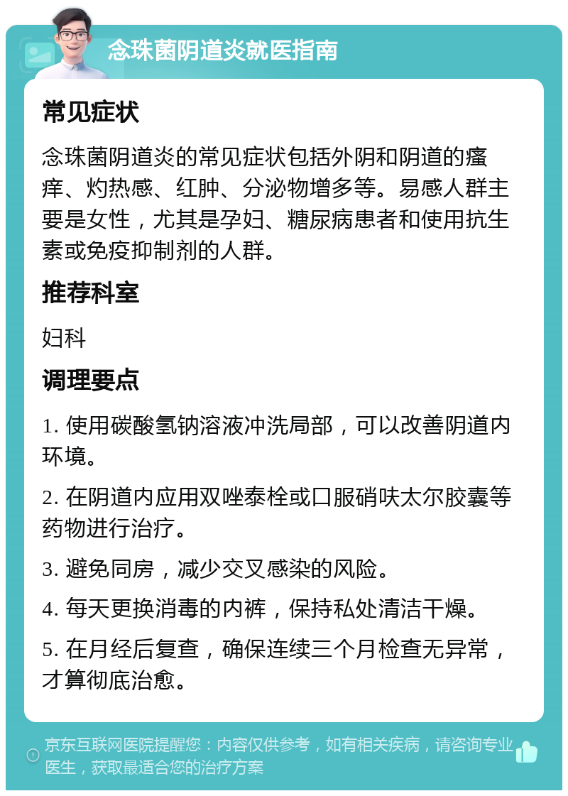 念珠菌阴道炎就医指南 常见症状 念珠菌阴道炎的常见症状包括外阴和阴道的瘙痒、灼热感、红肿、分泌物增多等。易感人群主要是女性，尤其是孕妇、糖尿病患者和使用抗生素或免疫抑制剂的人群。 推荐科室 妇科 调理要点 1. 使用碳酸氢钠溶液冲洗局部，可以改善阴道内环境。 2. 在阴道内应用双唑泰栓或口服硝呋太尔胶囊等药物进行治疗。 3. 避免同房，减少交叉感染的风险。 4. 每天更换消毒的内裤，保持私处清洁干燥。 5. 在月经后复查，确保连续三个月检查无异常，才算彻底治愈。