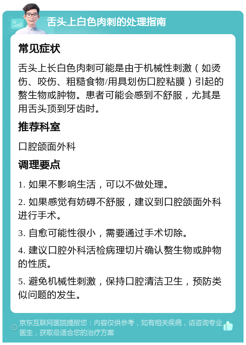 舌头上白色肉刺的处理指南 常见症状 舌头上长白色肉刺可能是由于机械性刺激（如烫伤、咬伤、粗糙食物/用具划伤口腔粘膜）引起的赘生物或肿物。患者可能会感到不舒服，尤其是用舌头顶到牙齿时。 推荐科室 口腔颌面外科 调理要点 1. 如果不影响生活，可以不做处理。 2. 如果感觉有妨碍不舒服，建议到口腔颌面外科进行手术。 3. 自愈可能性很小，需要通过手术切除。 4. 建议口腔外科活检病理切片确认赘生物或肿物的性质。 5. 避免机械性刺激，保持口腔清洁卫生，预防类似问题的发生。