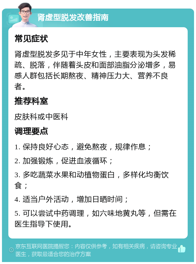 肾虚型脱发改善指南 常见症状 肾虚型脱发多见于中年女性，主要表现为头发稀疏、脱落，伴随着头皮和面部油脂分泌增多，易感人群包括长期熬夜、精神压力大、营养不良者。 推荐科室 皮肤科或中医科 调理要点 1. 保持良好心态，避免熬夜，规律作息； 2. 加强锻炼，促进血液循环； 3. 多吃蔬菜水果和动植物蛋白，多样化均衡饮食； 4. 适当户外活动，增加日晒时间； 5. 可以尝试中药调理，如六味地黄丸等，但需在医生指导下使用。