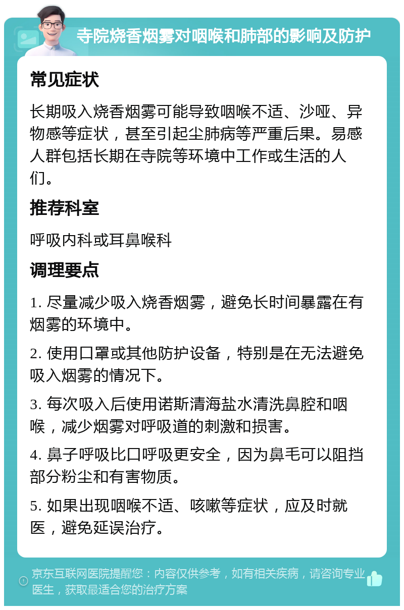 寺院烧香烟雾对咽喉和肺部的影响及防护 常见症状 长期吸入烧香烟雾可能导致咽喉不适、沙哑、异物感等症状，甚至引起尘肺病等严重后果。易感人群包括长期在寺院等环境中工作或生活的人们。 推荐科室 呼吸内科或耳鼻喉科 调理要点 1. 尽量减少吸入烧香烟雾，避免长时间暴露在有烟雾的环境中。 2. 使用口罩或其他防护设备，特别是在无法避免吸入烟雾的情况下。 3. 每次吸入后使用诺斯清海盐水清洗鼻腔和咽喉，减少烟雾对呼吸道的刺激和损害。 4. 鼻子呼吸比口呼吸更安全，因为鼻毛可以阻挡部分粉尘和有害物质。 5. 如果出现咽喉不适、咳嗽等症状，应及时就医，避免延误治疗。