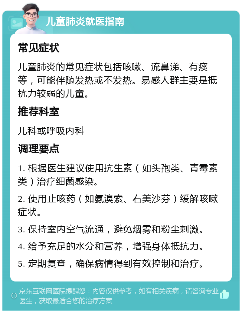 儿童肺炎就医指南 常见症状 儿童肺炎的常见症状包括咳嗽、流鼻涕、有痰等，可能伴随发热或不发热。易感人群主要是抵抗力较弱的儿童。 推荐科室 儿科或呼吸内科 调理要点 1. 根据医生建议使用抗生素（如头孢类、青霉素类）治疗细菌感染。 2. 使用止咳药（如氨溴索、右美沙芬）缓解咳嗽症状。 3. 保持室内空气流通，避免烟雾和粉尘刺激。 4. 给予充足的水分和营养，增强身体抵抗力。 5. 定期复查，确保病情得到有效控制和治疗。