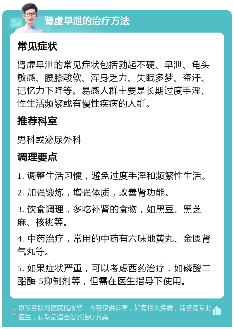 肾虚早泄的治疗方法 常见症状 肾虚早泄的常见症状包括勃起不硬、早泄、龟头敏感、腰膝酸软、浑身乏力、失眠多梦、盗汗、记忆力下降等。易感人群主要是长期过度手淫、性生活频繁或有慢性疾病的人群。 推荐科室 男科或泌尿外科 调理要点 1. 调整生活习惯，避免过度手淫和频繁性生活。 2. 加强锻炼，增强体质，改善肾功能。 3. 饮食调理，多吃补肾的食物，如黑豆、黑芝麻、核桃等。 4. 中药治疗，常用的中药有六味地黄丸、金匮肾气丸等。 5. 如果症状严重，可以考虑西药治疗，如磷酸二酯酶-5抑制剂等，但需在医生指导下使用。