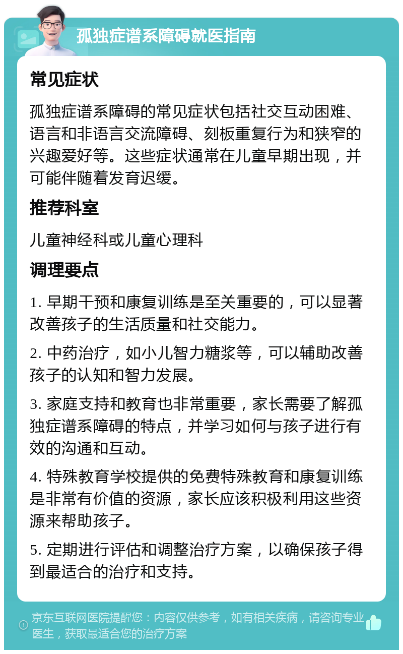 孤独症谱系障碍就医指南 常见症状 孤独症谱系障碍的常见症状包括社交互动困难、语言和非语言交流障碍、刻板重复行为和狭窄的兴趣爱好等。这些症状通常在儿童早期出现，并可能伴随着发育迟缓。 推荐科室 儿童神经科或儿童心理科 调理要点 1. 早期干预和康复训练是至关重要的，可以显著改善孩子的生活质量和社交能力。 2. 中药治疗，如小儿智力糖浆等，可以辅助改善孩子的认知和智力发展。 3. 家庭支持和教育也非常重要，家长需要了解孤独症谱系障碍的特点，并学习如何与孩子进行有效的沟通和互动。 4. 特殊教育学校提供的免费特殊教育和康复训练是非常有价值的资源，家长应该积极利用这些资源来帮助孩子。 5. 定期进行评估和调整治疗方案，以确保孩子得到最适合的治疗和支持。