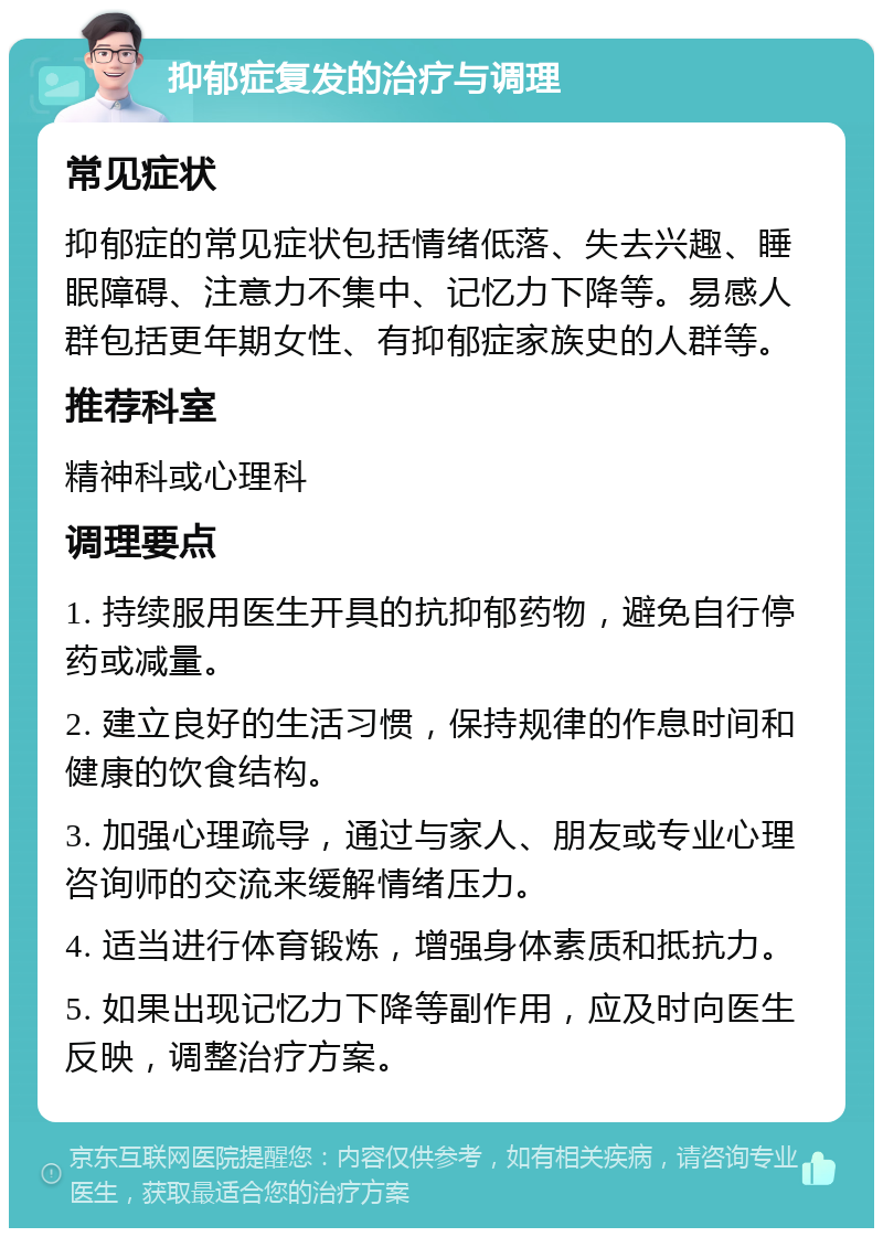 抑郁症复发的治疗与调理 常见症状 抑郁症的常见症状包括情绪低落、失去兴趣、睡眠障碍、注意力不集中、记忆力下降等。易感人群包括更年期女性、有抑郁症家族史的人群等。 推荐科室 精神科或心理科 调理要点 1. 持续服用医生开具的抗抑郁药物，避免自行停药或减量。 2. 建立良好的生活习惯，保持规律的作息时间和健康的饮食结构。 3. 加强心理疏导，通过与家人、朋友或专业心理咨询师的交流来缓解情绪压力。 4. 适当进行体育锻炼，增强身体素质和抵抗力。 5. 如果出现记忆力下降等副作用，应及时向医生反映，调整治疗方案。