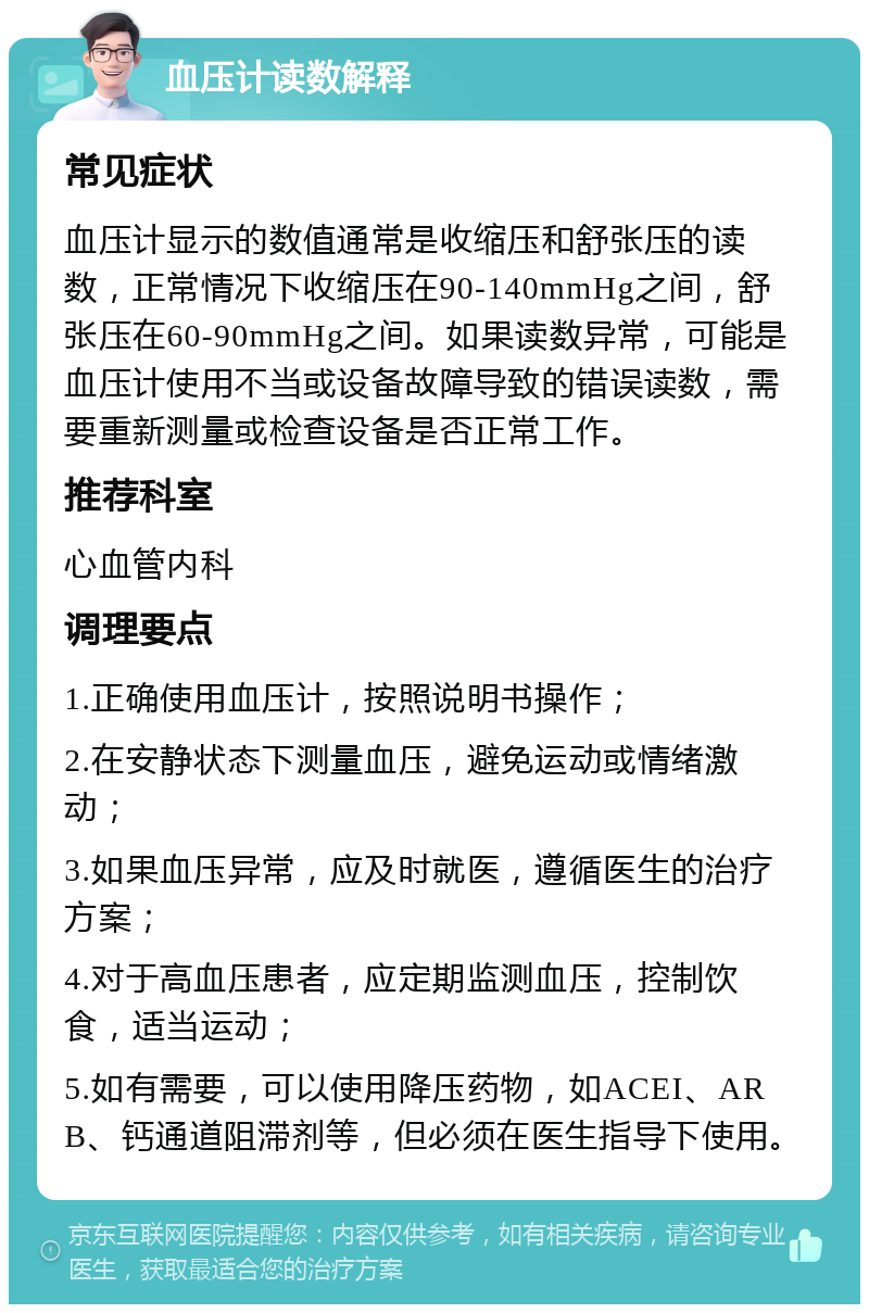 血压计读数解释 常见症状 血压计显示的数值通常是收缩压和舒张压的读数，正常情况下收缩压在90-140mmHg之间，舒张压在60-90mmHg之间。如果读数异常，可能是血压计使用不当或设备故障导致的错误读数，需要重新测量或检查设备是否正常工作。 推荐科室 心血管内科 调理要点 1.正确使用血压计，按照说明书操作； 2.在安静状态下测量血压，避免运动或情绪激动； 3.如果血压异常，应及时就医，遵循医生的治疗方案； 4.对于高血压患者，应定期监测血压，控制饮食，适当运动； 5.如有需要，可以使用降压药物，如ACEI、ARB、钙通道阻滞剂等，但必须在医生指导下使用。