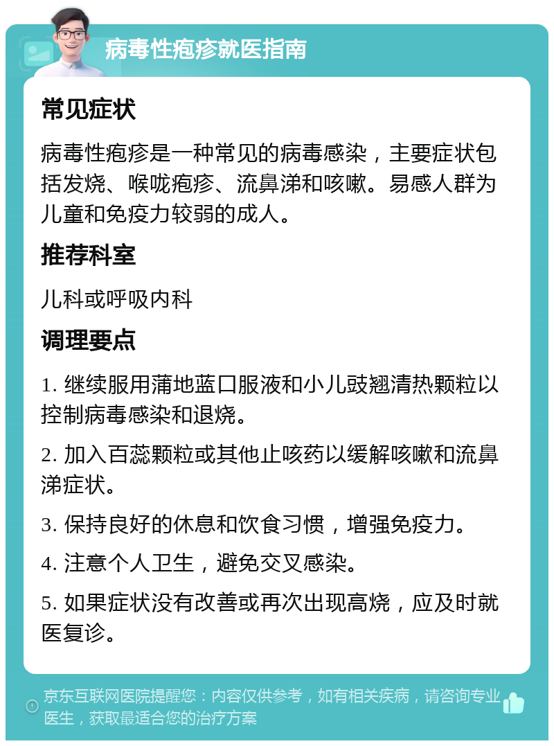 病毒性疱疹就医指南 常见症状 病毒性疱疹是一种常见的病毒感染，主要症状包括发烧、喉咙疱疹、流鼻涕和咳嗽。易感人群为儿童和免疫力较弱的成人。 推荐科室 儿科或呼吸内科 调理要点 1. 继续服用蒲地蓝口服液和小儿豉翘清热颗粒以控制病毒感染和退烧。 2. 加入百蕊颗粒或其他止咳药以缓解咳嗽和流鼻涕症状。 3. 保持良好的休息和饮食习惯，增强免疫力。 4. 注意个人卫生，避免交叉感染。 5. 如果症状没有改善或再次出现高烧，应及时就医复诊。