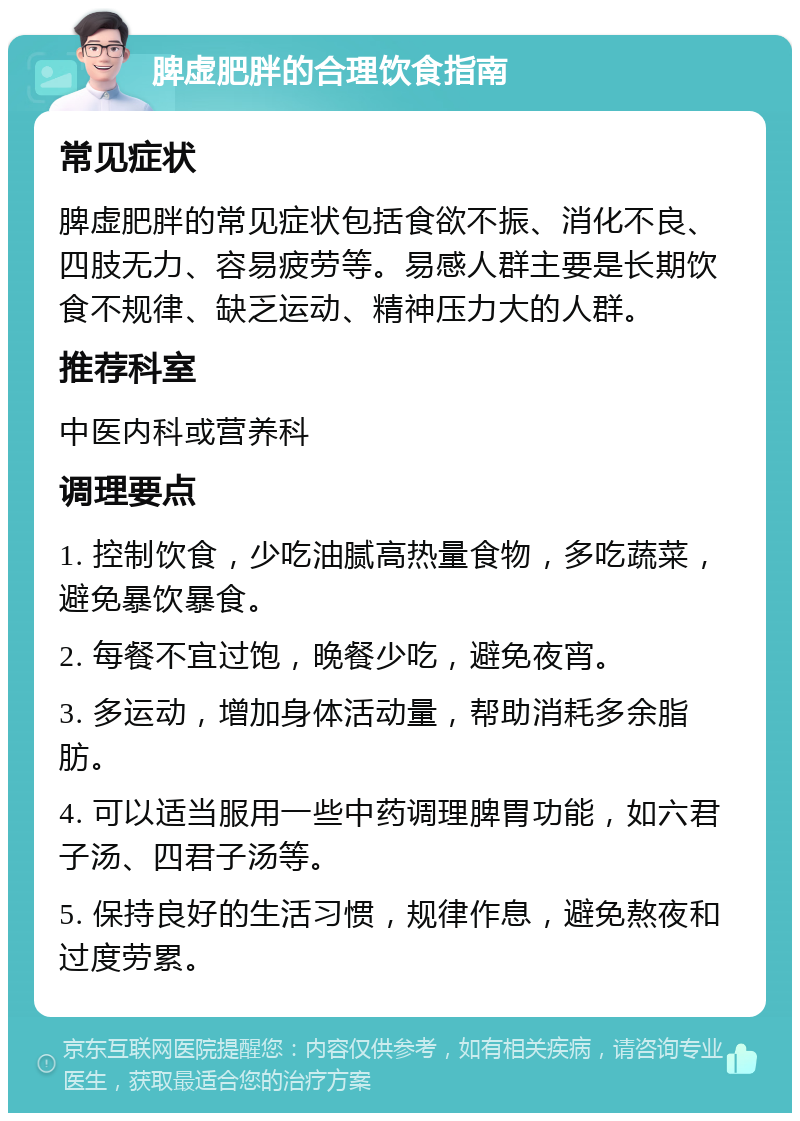 脾虚肥胖的合理饮食指南 常见症状 脾虚肥胖的常见症状包括食欲不振、消化不良、四肢无力、容易疲劳等。易感人群主要是长期饮食不规律、缺乏运动、精神压力大的人群。 推荐科室 中医内科或营养科 调理要点 1. 控制饮食，少吃油腻高热量食物，多吃蔬菜，避免暴饮暴食。 2. 每餐不宜过饱，晚餐少吃，避免夜宵。 3. 多运动，增加身体活动量，帮助消耗多余脂肪。 4. 可以适当服用一些中药调理脾胃功能，如六君子汤、四君子汤等。 5. 保持良好的生活习惯，规律作息，避免熬夜和过度劳累。