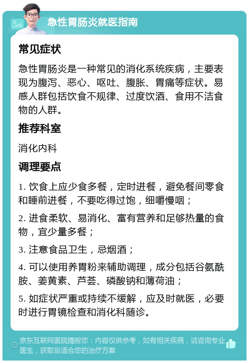 急性胃肠炎就医指南 常见症状 急性胃肠炎是一种常见的消化系统疾病，主要表现为腹泻、恶心、呕吐、腹胀、胃痛等症状。易感人群包括饮食不规律、过度饮酒、食用不洁食物的人群。 推荐科室 消化内科 调理要点 1. 饮食上应少食多餐，定时进餐，避免餐间零食和睡前进餐，不要吃得过饱，细嚼慢咽； 2. 进食柔软、易消化、富有营养和足够热量的食物，宜少量多餐； 3. 注意食品卫生，忌烟酒； 4. 可以使用养胃粉来辅助调理，成分包括谷氨酰胺、姜黄素、芦荟、磷酸钠和薄荷油； 5. 如症状严重或持续不缓解，应及时就医，必要时进行胃镜检查和消化科随诊。