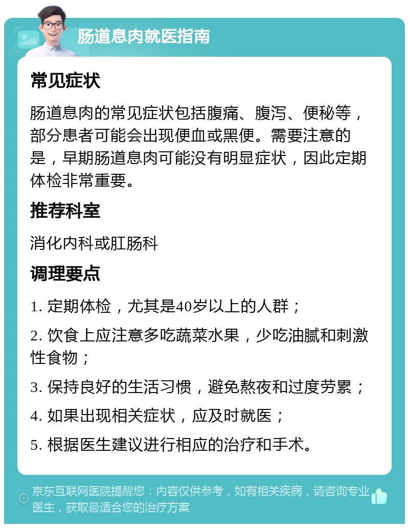 肠道息肉就医指南 常见症状 肠道息肉的常见症状包括腹痛、腹泻、便秘等，部分患者可能会出现便血或黑便。需要注意的是，早期肠道息肉可能没有明显症状，因此定期体检非常重要。 推荐科室 消化内科或肛肠科 调理要点 1. 定期体检，尤其是40岁以上的人群； 2. 饮食上应注意多吃蔬菜水果，少吃油腻和刺激性食物； 3. 保持良好的生活习惯，避免熬夜和过度劳累； 4. 如果出现相关症状，应及时就医； 5. 根据医生建议进行相应的治疗和手术。