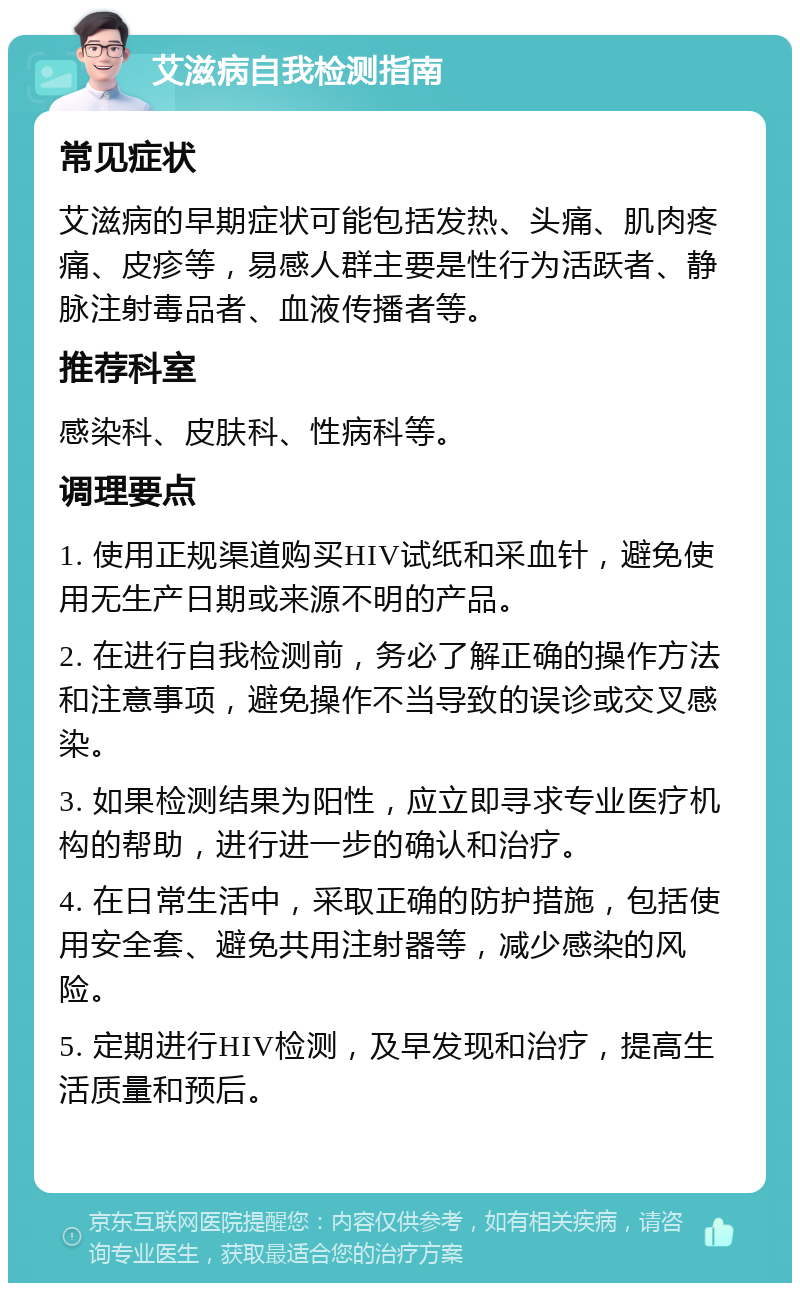 艾滋病自我检测指南 常见症状 艾滋病的早期症状可能包括发热、头痛、肌肉疼痛、皮疹等，易感人群主要是性行为活跃者、静脉注射毒品者、血液传播者等。 推荐科室 感染科、皮肤科、性病科等。 调理要点 1. 使用正规渠道购买HIV试纸和采血针，避免使用无生产日期或来源不明的产品。 2. 在进行自我检测前，务必了解正确的操作方法和注意事项，避免操作不当导致的误诊或交叉感染。 3. 如果检测结果为阳性，应立即寻求专业医疗机构的帮助，进行进一步的确认和治疗。 4. 在日常生活中，采取正确的防护措施，包括使用安全套、避免共用注射器等，减少感染的风险。 5. 定期进行HIV检测，及早发现和治疗，提高生活质量和预后。