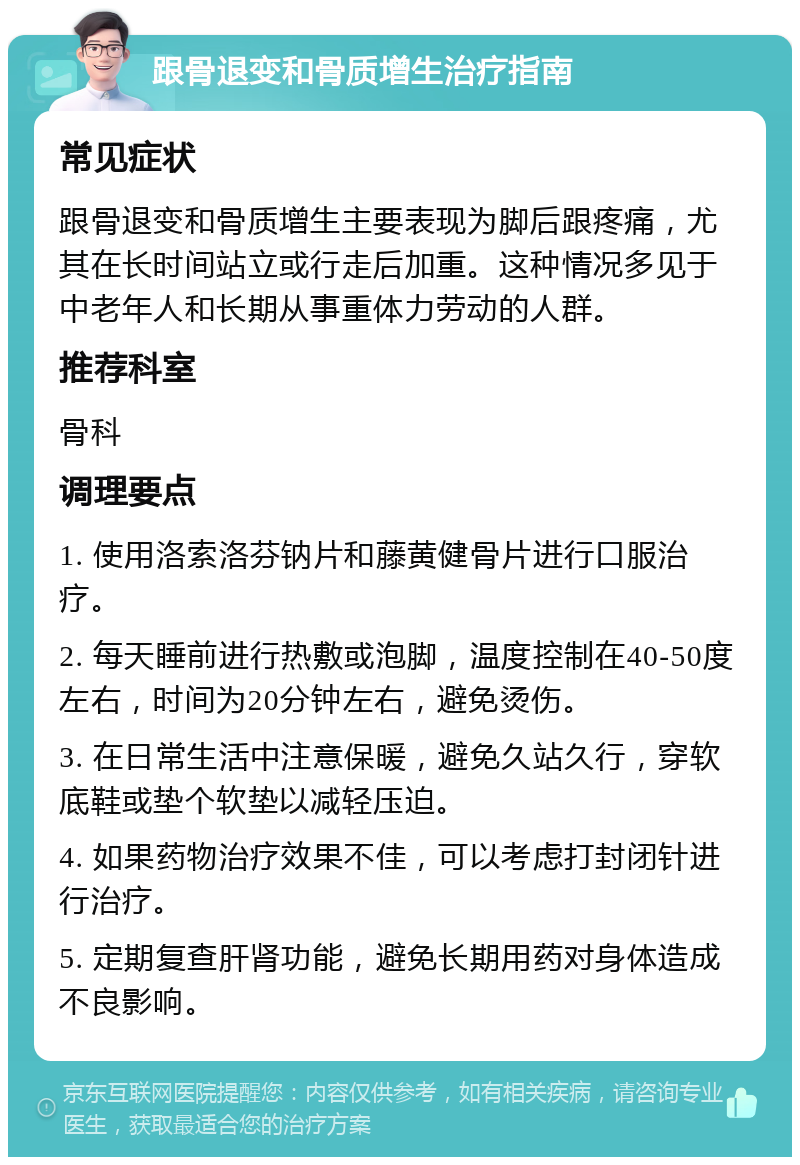 跟骨退变和骨质增生治疗指南 常见症状 跟骨退变和骨质增生主要表现为脚后跟疼痛，尤其在长时间站立或行走后加重。这种情况多见于中老年人和长期从事重体力劳动的人群。 推荐科室 骨科 调理要点 1. 使用洛索洛芬钠片和藤黄健骨片进行口服治疗。 2. 每天睡前进行热敷或泡脚，温度控制在40-50度左右，时间为20分钟左右，避免烫伤。 3. 在日常生活中注意保暖，避免久站久行，穿软底鞋或垫个软垫以减轻压迫。 4. 如果药物治疗效果不佳，可以考虑打封闭针进行治疗。 5. 定期复查肝肾功能，避免长期用药对身体造成不良影响。