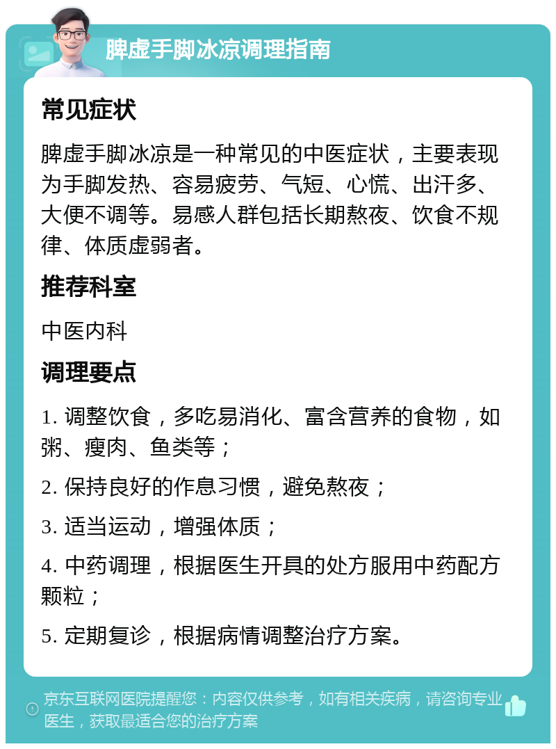 脾虚手脚冰凉调理指南 常见症状 脾虚手脚冰凉是一种常见的中医症状，主要表现为手脚发热、容易疲劳、气短、心慌、出汗多、大便不调等。易感人群包括长期熬夜、饮食不规律、体质虚弱者。 推荐科室 中医内科 调理要点 1. 调整饮食，多吃易消化、富含营养的食物，如粥、瘦肉、鱼类等； 2. 保持良好的作息习惯，避免熬夜； 3. 适当运动，增强体质； 4. 中药调理，根据医生开具的处方服用中药配方颗粒； 5. 定期复诊，根据病情调整治疗方案。