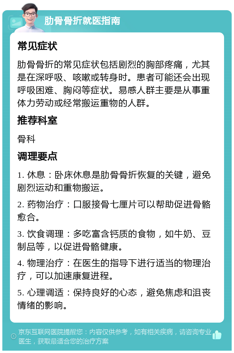 肋骨骨折就医指南 常见症状 肋骨骨折的常见症状包括剧烈的胸部疼痛，尤其是在深呼吸、咳嗽或转身时。患者可能还会出现呼吸困难、胸闷等症状。易感人群主要是从事重体力劳动或经常搬运重物的人群。 推荐科室 骨科 调理要点 1. 休息：卧床休息是肋骨骨折恢复的关键，避免剧烈运动和重物搬运。 2. 药物治疗：口服接骨七厘片可以帮助促进骨骼愈合。 3. 饮食调理：多吃富含钙质的食物，如牛奶、豆制品等，以促进骨骼健康。 4. 物理治疗：在医生的指导下进行适当的物理治疗，可以加速康复进程。 5. 心理调适：保持良好的心态，避免焦虑和沮丧情绪的影响。