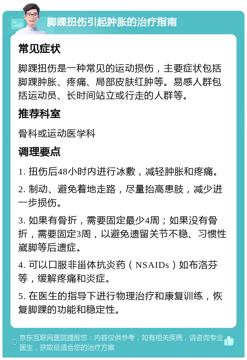 脚踝扭伤引起肿胀的治疗指南 常见症状 脚踝扭伤是一种常见的运动损伤，主要症状包括脚踝肿胀、疼痛、局部皮肤红肿等。易感人群包括运动员、长时间站立或行走的人群等。 推荐科室 骨科或运动医学科 调理要点 1. 扭伤后48小时内进行冰敷，减轻肿胀和疼痛。 2. 制动、避免着地走路，尽量抬高患肢，减少进一步损伤。 3. 如果有骨折，需要固定最少4周；如果没有骨折，需要固定3周，以避免遗留关节不稳、习惯性崴脚等后遗症。 4. 可以口服非甾体抗炎药（NSAIDs）如布洛芬等，缓解疼痛和炎症。 5. 在医生的指导下进行物理治疗和康复训练，恢复脚踝的功能和稳定性。