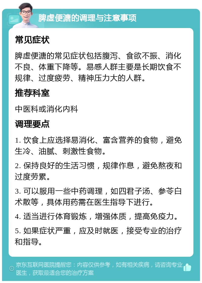 脾虚便溏的调理与注意事项 常见症状 脾虚便溏的常见症状包括腹泻、食欲不振、消化不良、体重下降等。易感人群主要是长期饮食不规律、过度疲劳、精神压力大的人群。 推荐科室 中医科或消化内科 调理要点 1. 饮食上应选择易消化、富含营养的食物，避免生冷、油腻、刺激性食物。 2. 保持良好的生活习惯，规律作息，避免熬夜和过度劳累。 3. 可以服用一些中药调理，如四君子汤、参苓白术散等，具体用药需在医生指导下进行。 4. 适当进行体育锻炼，增强体质，提高免疫力。 5. 如果症状严重，应及时就医，接受专业的治疗和指导。