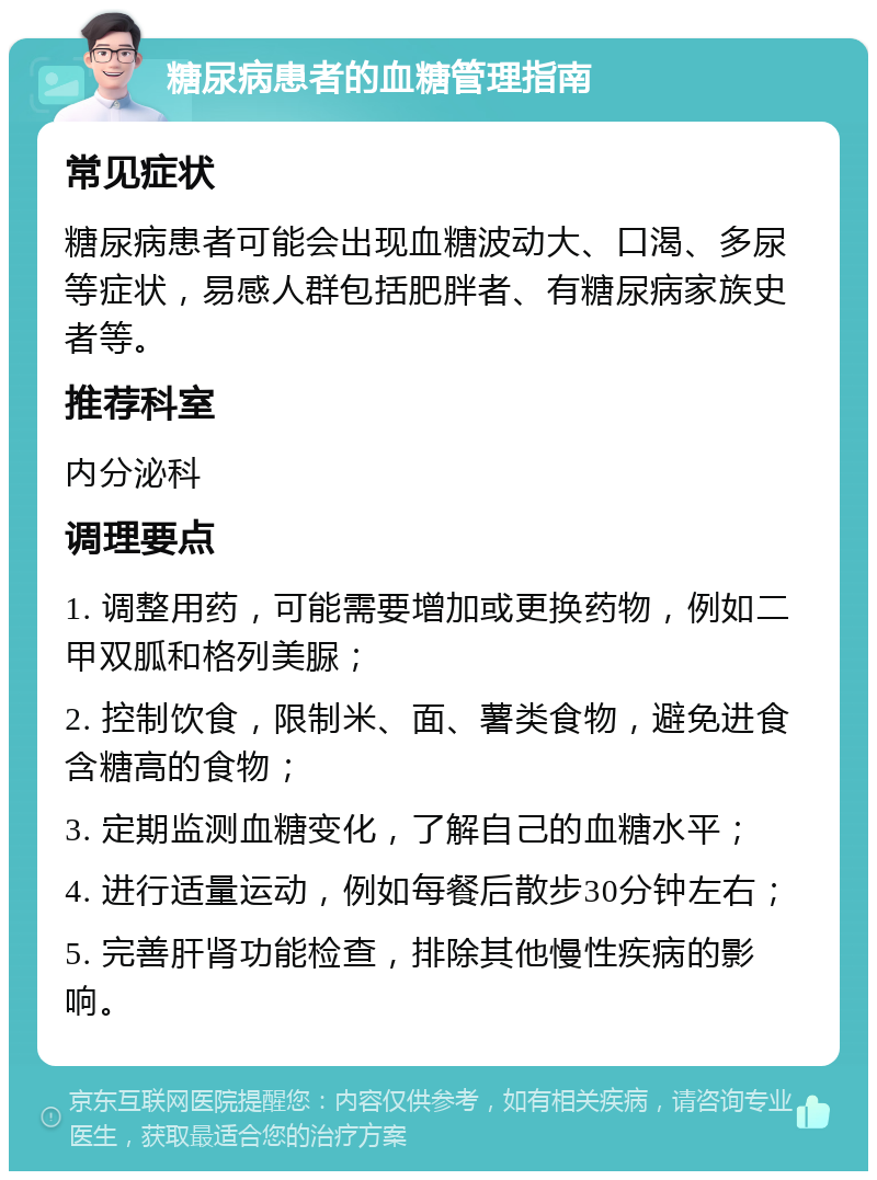 糖尿病患者的血糖管理指南 常见症状 糖尿病患者可能会出现血糖波动大、口渴、多尿等症状，易感人群包括肥胖者、有糖尿病家族史者等。 推荐科室 内分泌科 调理要点 1. 调整用药，可能需要增加或更换药物，例如二甲双胍和格列美脲； 2. 控制饮食，限制米、面、薯类食物，避免进食含糖高的食物； 3. 定期监测血糖变化，了解自己的血糖水平； 4. 进行适量运动，例如每餐后散步30分钟左右； 5. 完善肝肾功能检查，排除其他慢性疾病的影响。